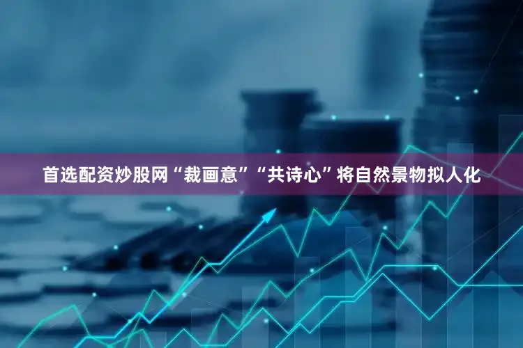 首选配资炒股网“裁画意”“共诗心”将自然景物拟人化